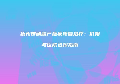 抚州市剖腹产疤痕修复治疗：价格与医院选择指南