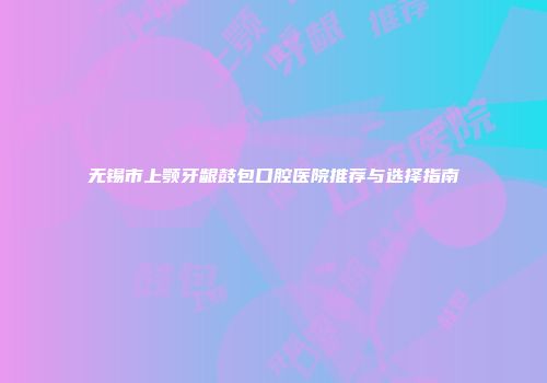 无锡市上颚牙龈鼓包口腔医院推荐与选择指南