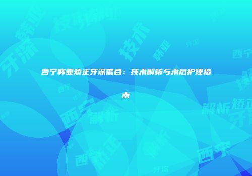 西宁韩亚矫正牙深覆合：技术解析与术后护理指南