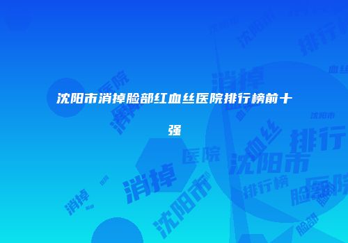 沈阳市消掉脸部红血丝医院排行榜前十强
