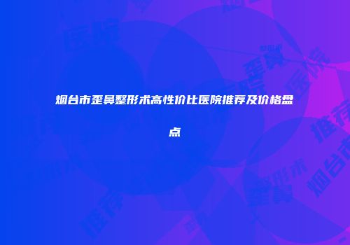 烟台市歪鼻整形术高性价比医院推荐及价格盘点