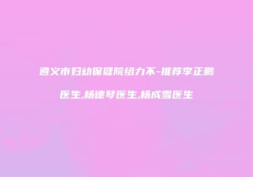 遵义市妇幼保健院给力不-推荐李正鹏医生,杨德琴医生,杨成雪医生