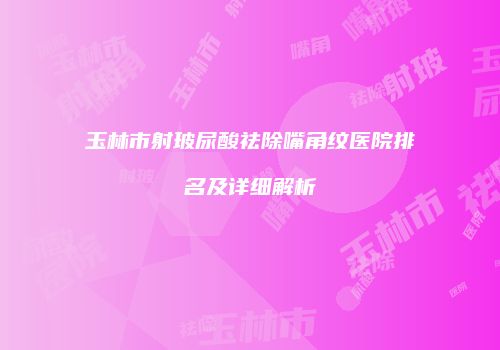 玉林市射玻尿酸祛除嘴角纹医院排名及详细解析
