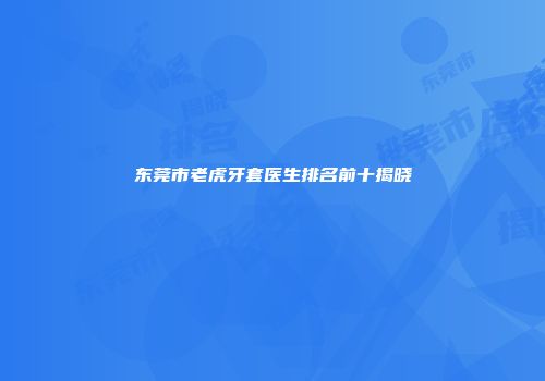 东莞市老虎牙套医生排名前十揭晓