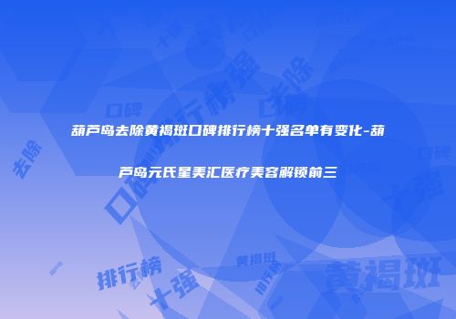 葫芦岛去除黄褐斑口碑排行榜十强名单有变化-葫芦岛元氏星美汇医疗美容解锁前三