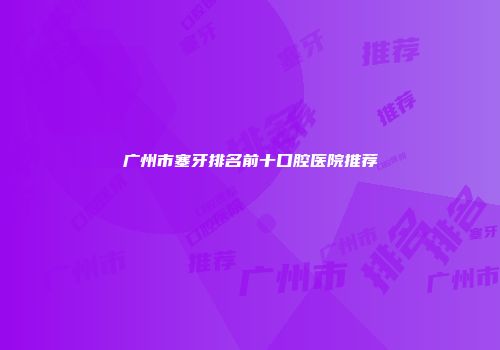广州市塞牙排名前十口腔医院推荐