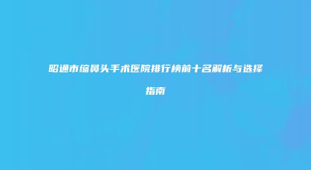 昭通市缩鼻头手术医院排行榜前十名解析与选择指南