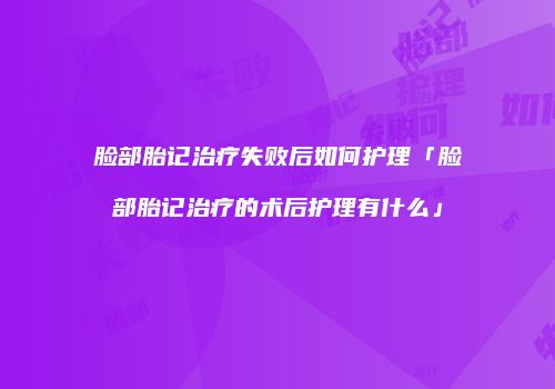 脸部胎记治疗失败后如何护理「脸部胎记治疗的术后护理有什么」