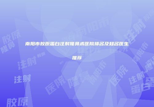 南阳市胶原蛋白注射隆鼻术医院排名及知名医生推荐