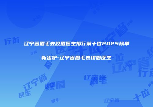辽宁省眉毛去纹眉医生排行前十位2025榜单新出炉-辽宁省眉毛去纹眉医生