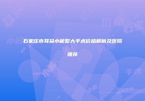 石家庄市耳朵小能整大手术价格解析及医院推荐