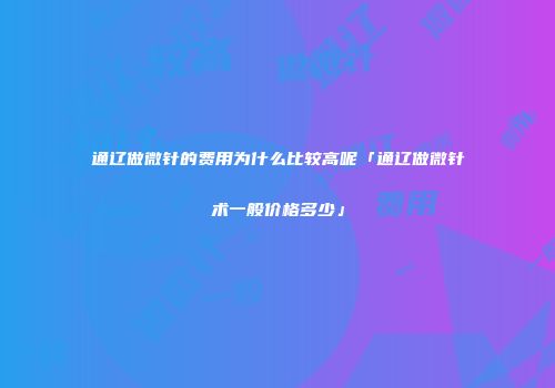 通辽做微针的费用为什么比较高呢「通辽做微针术一般价格多少」