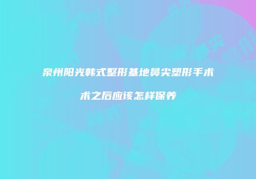 泉州阳光韩式整形基地鼻尖塑形手术术之后应该怎样保养