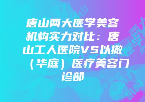 唐山两大医学美容机构实力对比：唐山工人医院VS以撒（华庭）医疗美容门诊部