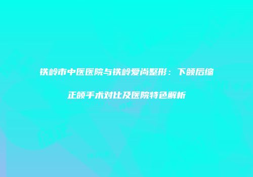 铁岭市中医医院与铁岭爱尚整形：下颌后缩正颌手术对比及医院特色解析