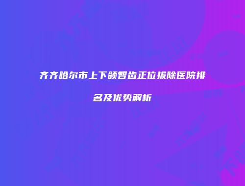 齐齐哈尔市上下颌智齿正位拔除医院排名及优势解析