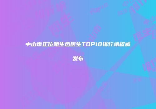 中山市正位阻生齿医生TOP10排行榜权威发布