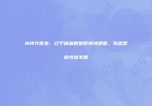 孙诗竹医生：辽宁省嘴唇整形领域翘楚，为您塑造性感丰唇