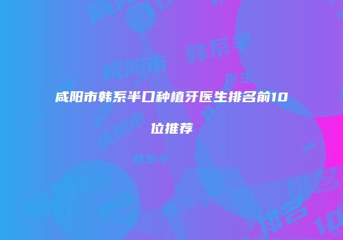 咸阳市韩系半口种植牙医生排名前10位推荐