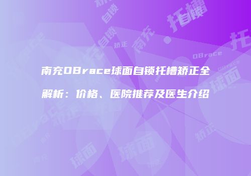 南充OBrace球面自锁托槽矫正全解析：价格、医院推荐及医生介绍