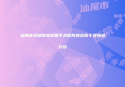 汕尾市鼻部隆鼻修复手术医院排名前十及特色介绍