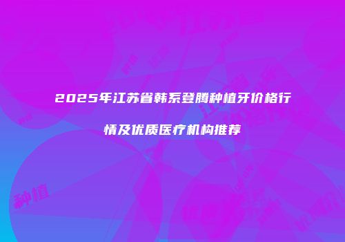 2025年江苏省韩系登腾种植牙价格行情及优质医疗机构推荐