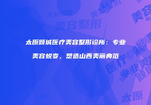 太原倾城医疗美容整形诊所：专业美容蜕变，塑造山西美丽典范