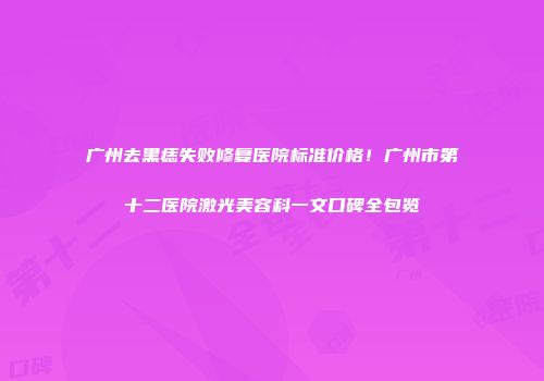 广州去黑痣失败修复医院标准价格！广州市第十二医院激光美容科一文口碑全包览