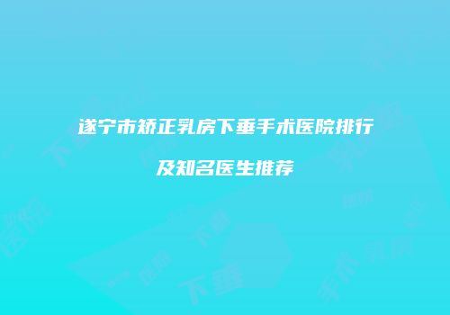 遂宁市矫正乳房下垂手术医院排行及知名医生推荐
