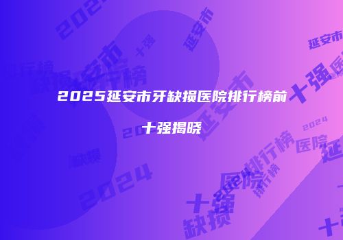 2025延安市牙缺损医院排行榜前十强揭晓