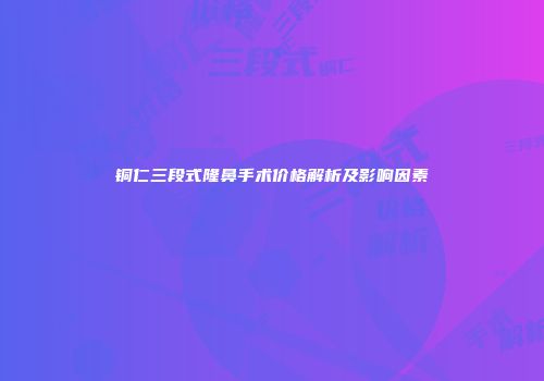 铜仁三段式隆鼻手术价格解析及影响因素