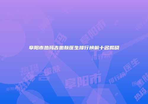 阜阳市热玛吉嫩肤医生排行榜前十名揭晓