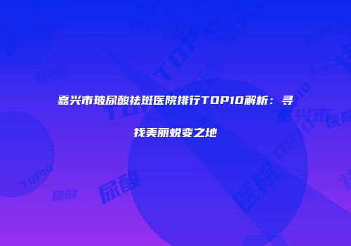 嘉兴市玻尿酸祛斑医院排行TOP10解析：寻找美丽蜕变之地