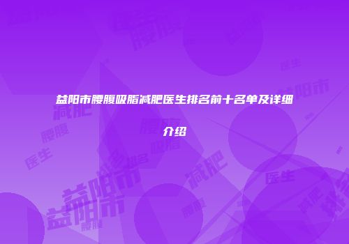 益阳市腰腹吸脂减肥医生排名前十名单及详细介绍