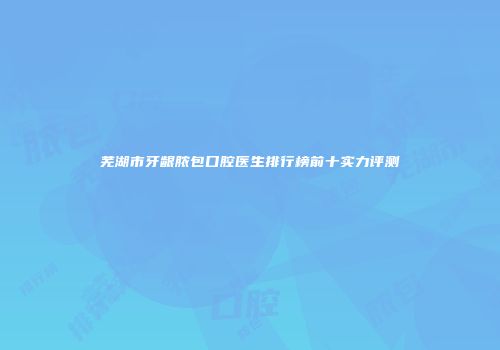 芜湖市牙龈脓包口腔医生排行榜前十实力评测