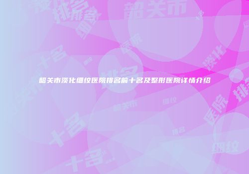 韶关市淡化细纹医院排名前十名及整形医院详情介绍