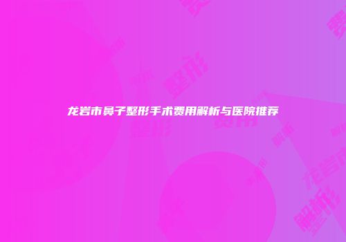 龙岩市鼻子整形手术费用解析与医院推荐