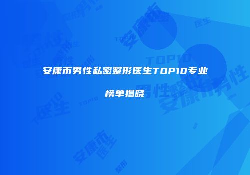 安康市男性私密整形医生TOP10专业榜单揭晓