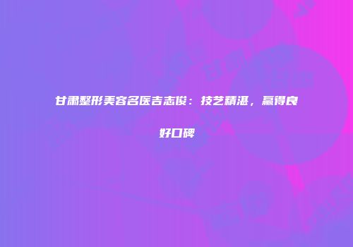 甘肃整形美容名医吉志俊：技艺精湛，赢得良好口碑