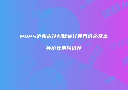 2025泸州市注射除皱针项目价格及高性价比医院推荐