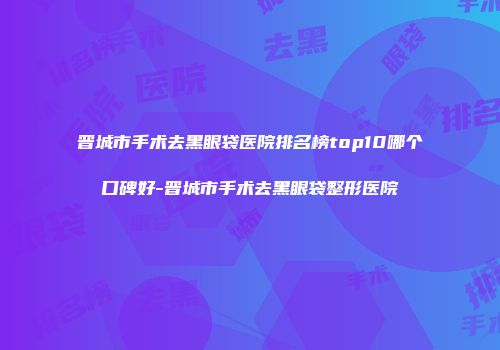 晋城市手术去黑眼袋医院排名榜top10哪个口碑好-晋城市手术去黑眼袋整形医院