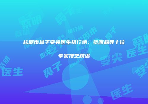 松原市鼻子变尖医生排行榜：蔡明晶等十位专家技艺精湛