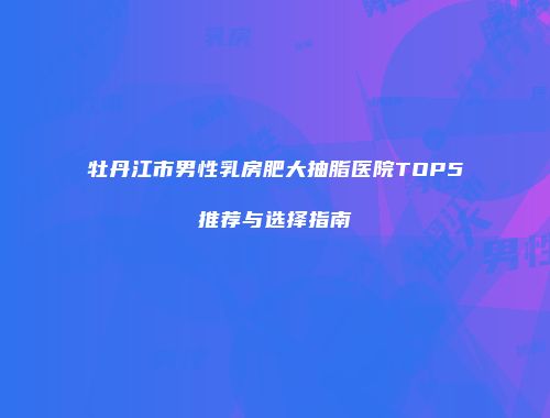 牡丹江市男性乳房肥大抽脂医院TOP5推荐与选择指南