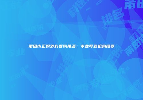 莆田市正颌外科医院排名：专业可靠机构推荐