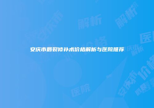 安庆市唇裂修补术价格解析与医院推荐