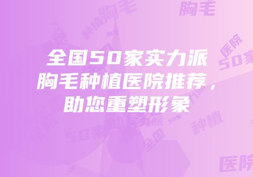 全国50家实力派胸毛种植医院推荐，助您重塑形象