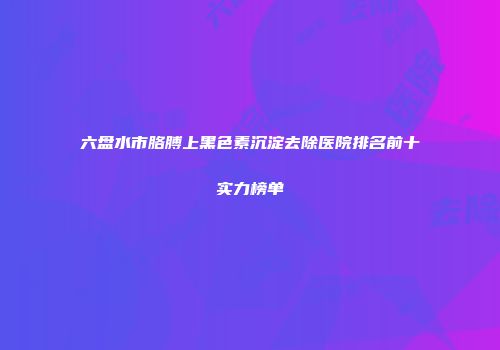 六盘水市胳膊上黑色素沉淀去除医院排名前十实力榜单