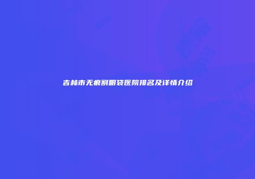 吉林市无痕割眼袋医院排名及详情介绍
