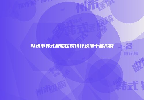滁州市韩式吸脂医院排行榜前十名揭晓