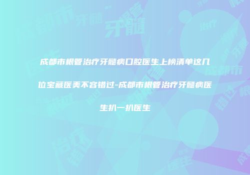 成都市根管治疗牙髓病口腔医生上榜清单这几位宝藏医美不容错过-成都市根管治疗牙髓病医生扒一扒医生